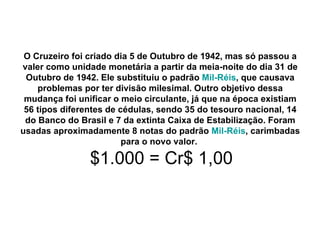 O Cruzeiro foi criado dia 5 de Outubro de 1942, mas só passou a valer como unidade monetária a partir da meia-noite do dia 31 de Outubro de 1942. Ele substituiu o padrão  Mil-Réis , que causava problemas por ter divisão milesimal. Outro objetivo dessa mudança foi unificar o meio circulante, já que na época existiam 56 tipos diferentes de cédulas, sendo 35 do tesouro nacional, 14 do Banco do Brasil e 7 da extinta Caixa de Estabilização. Foram usadas aproximadamente 8 notas do padrão  Mil-Réis , carimbadas para o novo valor.     $1.000 = Cr$ 1,00 