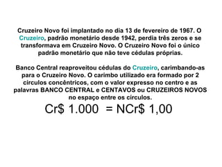 Cruzeiro Novo foi implantado no dia 13 de fevereiro de 1967. O  Cruzeiro , padrão monetário desde 1942, perdia três zeros e se transformava em Cruzeiro Novo. O Cruzeiro Novo foi o único padrão monetário que não teve cédulas próprias. Banco Central reaproveitou cédulas do  Cruzeiro , carimbando-as para o Cruzeiro Novo. O carimbo utilizado era formado por 2 círculos concêntricos, com o valor expresso no centro e as palavras BANCO CENTRAL e CENTAVOS ou CRUZEIROS NOVOS no espaço entre os círculos. Cr$ 1.000  = NCr$ 1,00  