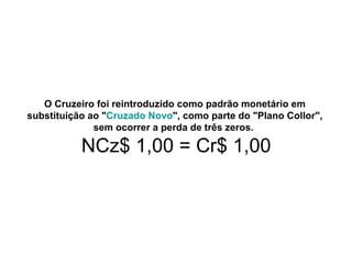 O Cruzeiro foi reintroduzido como padrão monetário em
substituição ao "Cruzado Novo", como parte do "Plano Collor",
              sem ocorrer a perda de três zeros.

           NCz$ 1,00 = Cr$ 1,00
 