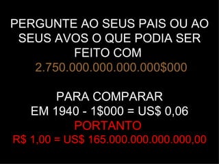 PERGUNTE AO SEUS PAIS OU AO
 SEUS AVOS O QUE PODIA SER
          FEITO COM
   2.750.000.000.000.000$000

       PARA COMPARAR
   EM 1940 - 1$000 = US$ 0,06
         PORTANTO
R$ 1,00 = US$ 165.000.000.000.000,00
 