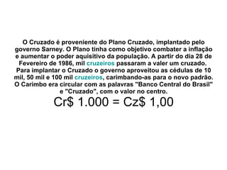 O Cruzado é proveniente do Plano Cruzado, implantado pelo governo Sarney. O Plano tinha como objetivo combater a inflação e aumentar o poder aquisitivo da população. A partir do dia 28 de Fevereiro de 1986, mil  cruzeiros  passaram a valer um cruzado.   Para implantar o Cruzado o governo aproveitou as cédulas de 10 mil, 50 mil e 100 mil  cruzeiros , carimbando-as para o novo padrão. O Carimbo era circular com as palavras "Banco Central do Brasil" e "Cruzado", com o valor no centro. Cr$ 1.000 = Cz$ 1,00 