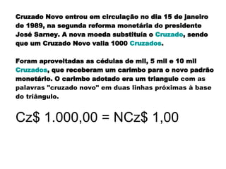 Cruzado Novo entrou em circulação no dia 15 de janeiro de 1989, na segunda reforma monetária do presidente José Sarney. A nova moeda substituía o  Cruzado , sendo que um Cruzado Novo valia 1000  Cruzados .  Foram aproveitadas as cédulas de mil, 5 mil e 10 mil  Cruzados , que receberam um carimbo para o novo padrão monetário. O carimbo adotado era um triangulo  com as palavras "cruzado novo" em duas linhas próximas à base do triângulo.   Cz$ 1.000,00 = NCz$ 1,00 