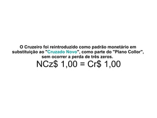 O Cruzeiro foi reintroduzido como padrão monetário em substituição ao " Cruzado Novo ", como parte do "Plano Collor", sem ocorrer a perda de três zeros.     NCz$ 1,00 = Cr$ 1,00 