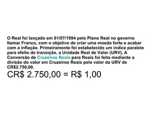 O Real foi lançado em 01/07/1994 pelo Plano Real no governo Itamar Franco, com o objetivo de criar uma moeda forte e acabar com a inflação. Primeiramente foi estabelecido um índice paralelo para efeito de transição, a Unidade Real de Valor (URV). A Conversão de  Cruzeiros Reais  para Reais foi feita mediante a divisão do valor em Cruzeiros Reais pelo valor da URV de CR$2.750,00. CR$ 2.750,00 = R$ 1,00 