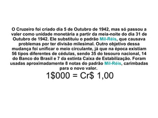O Cruzeiro foi criado dia 5 de Outubro de 1942, mas só passou a valer como unidade monetária a partir da meia-noite do dia 31 de Outubro de 1942. Ele substituiu o padrão  Mil-Réis , que causava problemas por ter divisão milesimal. Outro objetivo dessa mudança foi unificar o meio circulante, já que na época existiam 56 tipos diferentes de cédulas, sendo 35 do tesouro nacional, 14 do Banco do Brasil e 7 da extinta Caixa de Estabilização. Foram usadas aproximadamente 8 notas do padrão  Mil-Réis , carimbadas para o novo valor.     1$000 = Cr$ 1,00 