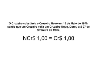 O Cruzeiro substituiu o Cruzeiro Novo em 15 de Maio de 1970,
sendo que um Cruzeiro valia um Cruzeiro Novo. Durou até 27 de
fevereiro de 1986.
NCr$ 1,00 = Cr$ 1,00
 