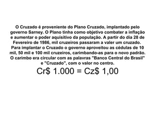 O Cruzado é proveniente do Plano Cruzado, implantado pelo
governo Sarney. O Plano tinha como objetivo combater a inflação
e aumentar o poder aquisitivo da população. A partir do dia 28 de
Fevereiro de 1986, mil cruzeiros passaram a valer um cruzado.
Para implantar o Cruzado o governo aproveitou as cédulas de 10
mil, 50 mil e 100 mil cruzeiros, carimbando-as para o novo padrão.
O carimbo era circular com as palavras "Banco Central do Brasil"
e "Cruzado", com o valor no centro.
Cr$ 1.000 = Cz$ 1,00
 