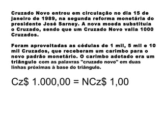 Cruzado Novo entrou em circulação no dia 15 de
janeiro de 1989, na segunda reforma monetária do
presidente José Sarney. A nova moeda substituía
o Cruzado, sendo que um Cruzado Novo valia 1000
Cruzados.
Foram aproveitadas as cédulas de 1 mil, 5 mil e 10
mil Cruzados, que receberam um carimbo para o
novo padrão monetário. O carimbo adotado era um
triângulo com as palavras "cruzado novo" em duas
linhas próximas à base do triângulo.
Cz$ 1.000,00 = NCz$ 1,00
 