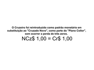 O Cruzeiro foi reintroduzido como padrão monetário em
substituição ao "Cruzado Novo", como parte do "Plano Collor",
sem ocorrer a perda de três zeros.
NCz$ 1,00 = Cr$ 1,00
 