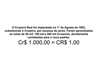 O Cruzeiro Real foi implantado no 1° de Agosto de 1993,
substituindo o Cruzeiro, por excesso de zeros. Foram aproveitadas
as notas de 50 mil, 100 mil e 500 mil Cruzeiros, devidamente
carimbadas para o novo padrão.
Cr$ 1.000,00 = CR$ 1,00
 