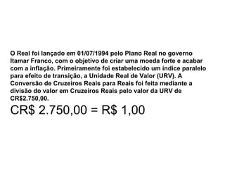 O Real foi lançado em 01/07/1994 pelo Plano Real no governo
Itamar Franco, com o objetivo de criar uma moeda forte e acabar
com a inflação. Primeiramente foi estabelecido um índice paralelo
para efeito de transição, a Unidade Real de Valor (URV). A
Conversão de Cruzeiros Reais para Reais foi feita mediante a
divisão do valor em Cruzeiros Reais pelo valor da URV de
CR$2.750,00.
CR$ 2.750,00 = R$ 1,00
 