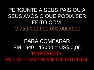 PERGUNTE A SEUS PAIS OU A
SEUS AVÓS O QUE PODIA SER
FEITO COM
2.750.000.000.000.000$000
PARA COMPARAR
EM 1940 - 1$000 = US$ 0,06
PORTANTO
R$ 1,00 = US$ 165.000.000.000.000,00
 