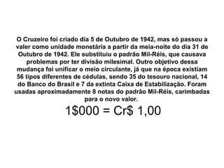 O Cruzeiro foi criado dia 5 de Outubro de 1942, mas só passou a
valer como unidade monetária a partir da meia-noite do dia 31 de
Outubro de 1942. Ele substituiu o padrão Mil-Réis, que causava
problemas por ter divisão milesimal. Outro objetivo dessa
mudança foi unificar o meio circulante, já que na época existiam
56 tipos diferentes de cédulas, sendo 35 do tesouro nacional, 14
do Banco do Brasil e 7 da extinta Caixa de Estabilização. Foram
usadas aproximadamente 8 notas do padrão Mil-Réis, carimbadas
para o novo valor.
1$000 = Cr$ 1,00
 