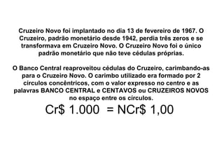 Cruzeiro Novo foi implantado no dia 13 de fevereiro de 1967. O
Cruzeiro, padrão monetário desde 1942, perdia três zeros e se
transformava em Cruzeiro Novo. O Cruzeiro Novo foi o único
padrão monetário que não teve cédulas próprias.
O Banco Central reaproveitou cédulas do Cruzeiro, carimbando-as
para o Cruzeiro Novo. O carimbo utilizado era formado por 2
círculos concêntricos, com o valor expresso no centro e as
palavras BANCO CENTRAL e CENTAVOS ou CRUZEIROS NOVOS
no espaço entre os círculos.
Cr$ 1.000 = NCr$ 1,00
 