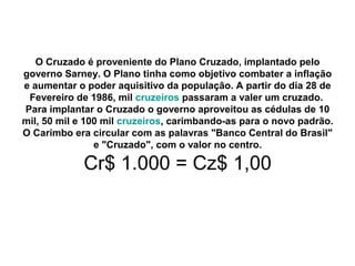 O Cruzado é proveniente do Plano Cruzado, implantado pelo
governo Sarney. O Plano tinha como objetivo combater a inflação
e aumentar o poder aquisitivo da população. A partir do dia 28 de
Fevereiro de 1986, mil cruzeiros passaram a valer um cruzado.
Para implantar o Cruzado o governo aproveitou as cédulas de 10
mil, 50 mil e 100 mil cruzeiros, carimbando-as para o novo padrão.
O Carimbo era circular com as palavras "Banco Central do Brasil"
e "Cruzado", com o valor no centro.
Cr$ 1.000 = Cz$ 1,00
 