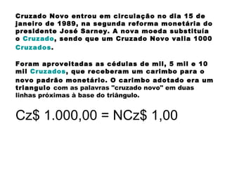 Cruzado Novo entrou em circulação no dia 15 de
janeiro de 1989, na segunda reforma monetária do
presidente José Sarney. A nova moeda substituía
o Cruzado, sendo que um Cruzado Novo valia 1000
Cruzados.
Foram aproveitadas as cédulas de mil, 5 mil e 10
mil Cruzados, que receberam um carimbo para o
novo padrão monetário. O carimbo adotado era um
triangulo com as palavras "cruzado novo" em duas
linhas próximas à base do triângulo.
Cz$ 1.000,00 = NCz$ 1,00
 