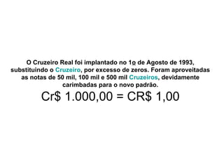 O Cruzeiro Real foi implantado no 1o de Agosto de 1993,
substituindo o Cruzeiro, por excesso de zeros. Foram aproveitadas
as notas de 50 mil, 100 mil e 500 mil Cruzeiros, devidamente
carimbadas para o novo padrão.
Cr$ 1.000,00 = CR$ 1,00
 