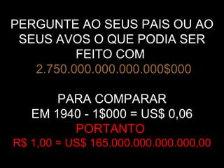 PERGUNTE AO SEUS PAIS OU AO
SEUS AVOS O QUE PODIA SER
FEITO COM
2.750.000.000.000.000$000
PARA COMPARAR
EM 1940 - 1$000 = US$ 0,06
PORTANTO
R$ 1,00 = US$ 165.000.000.000.000,00
 