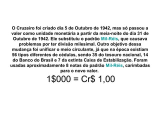 O Cruzeiro foi criado dia 5 de Outubro de 1942, mas só passou a
valer como unidade monetária a partir da meia-noite do dia 31 de
Outubro de 1942. Ele substituiu o padrão Mil-Réis, que causava
problemas por ter divisão milesimal. Outro objetivo dessa
mudança foi unificar o meio circulante, já que na época existiam
56 tipos diferentes de cédulas, sendo 35 do tesouro nacional, 14
do Banco do Brasil e 7 da extinta Caixa de Estabilização. Foram
usadas aproximadamente 8 notas do padrão Mil-Réis, carimbadas
para o novo valor.
1$000 = Cr$ 1,00
 