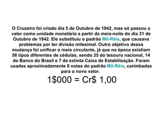 O Cruzeiro foi criado dia 5 de Outubro de 1942, mas só passou a valer como unidade monetária a partir da meia-noite do dia 31 de Outubro de 1942. Ele substituiu o padrão  Mil-Réis , que causava problemas por ter divisão milesimal. Outro objetivo dessa mudança foi unificar o meio circulante, já que na época existiam 56 tipos diferentes de cédulas, sendo 35 do tesouro nacional, 14 do Banco do Brasil e 7 da extinta Caixa de Estabilização. Foram usadas aproximadamente 8 notas do padrão  Mil-Réis , carimbadas para o novo valor.     1$000 = Cr$ 1,00 