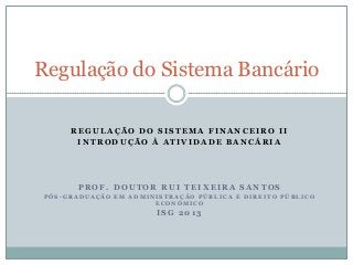 Regulação do Sistema Bancário
REGULAÇÃO DO SISTEMA FINANCEIRO II
INTRODUÇÃO À ATIVIDADE BANCÁRIA

PROF. DOUTOR RUI TEIXEIRA SANTOS
PÓS-GRADUAÇÃO EM ADMINISTRAÇÃO PÚBLICA E DIREITO PÚBLICO
ECONÓMICO

ISG 2013

 