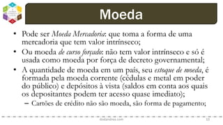 • Pode ser Moeda Mercadoria: que toma a forma de uma
mercadoria que tem valor intrínseco;
• Ou moeda de curso forçado: não tem valor intrínseco e só é
usada como moeda por força de decreto governamental;
• A quantidade de moeda em um país, seu estoque de moeda, é
formada pela moeda corrente (cédulas e metal em poder
do público) e depósitos à vista (saldos em conta aos quais
os depositantes podem ter acesso quase imediato);
– Cartões de crédito não são moeda, são forma de pagamento;
dodandrea.com 10
Moeda
 