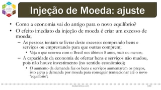 • Como a economia vai do antigo para o novo equilíbrio?
• O efeito imediato da injeção de moeda é criar um excesso de
moeda;
– As pessoas tentam se livrar deste excesso: comprando bens e
serviços ou emprestando para que outras comprem;
• Veja o que ocorreu com o Brasil nos últimos 8 anos, mais ou menos;
– A capacidade da economia de ofertar bens e serviços não mudou,
pois não houve investimento (no sentido econômico);
• O aumento da demanda faz os bens e serviços aumentarem os preços,
isto eleva a demanda por moeda para conseguir transacionar até o novo
‘equilíbrio’;
dodandrea.com 100
Injeção de Moeda: ajuste
 