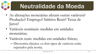 • As alterações monetárias afetam outras variáveis?
Produção? Emprego? Salários Reais? Taxas de
Juros?
• Variáveis nominais: medidas em unidades
monetárias;
• Variáveis reais: medidas em unidades físicas;
– Dicotomia clássica: os dois tipos de variáveis estão
separados pela teoria;
dodandrea.com 101
Neutralidade da Moeda
 