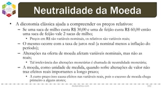 • A dicotomia clássica ajuda a compreender os preços relativos:
– Se uma saca de milho custa R$ 30,00 e uma de feijão custa R$ 60,00 então
uma saca de feijão vale 2 sacas de milho;
• Preços em R$ são variáveis nominais, os relativos são variáveis reais;
– O mesmo ocorre com a taxa de juros real (a nominal menos a inflação do
período);
– Alterações na oferta de moeda afetam variáveis nominais, mas não as
reais;
• Tal irrelevância das alterações monetárias é chamada de neutralidade monetária;
– A moeda, como unidade de medida, quando sofre alterações de valor não
traz efeitos reais importantes a longo prazo;
• A curto prazo isso causa efeitos nas variáveis reais, pois o excesso de moeda chega
primeiro a alguns atores;
dodandrea.com 102
Neutralidade da Moeda
 