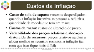 • Custo de sola de sapato: recursos desperdiçados
quando a inflação incentiva as pessoas a reduzir a
quantidade de moeda que tem em mãos;
• Custos de menu: custos de alteração de preço;
• Variabilidade dos preços relativos e alocação
distorcida de recursos: preços relativos ajudam a
alocar melhor os recursos escassos, a inflação faz
com que isso fique mais difícil;
dodandrea.com 105
Custos da inflação
 