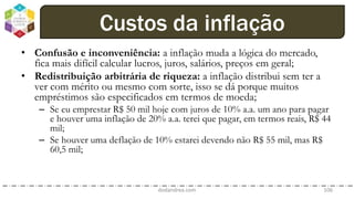 • Confusão e inconveniência: a inflação muda a lógica do mercado,
fica mais difícil calcular lucros, juros, salários, preços em geral;
• Redistribuição arbitrária de riqueza: a inflação distribui sem ter a
ver com mérito ou mesmo com sorte, isso se dá porque muitos
empréstimos são especificados em termos de moeda;
– Se eu emprestar R$ 50 mil hoje com juros de 10% a.a. um ano para pagar
e houver uma inflação de 20% a.a. terei que pagar, em termos reais, R$ 44
mil;
– Se houver uma deflação de 10% estarei devendo não R$ 55 mil, mas R$
60,5 mil;
dodandrea.com 106
Custos da inflação
 