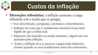 • Distorções tributárias: a inflação aumenta a carga
tributária sob a renda que se poupa;
– Isso desestimula a poupança e portanto o investimento;
– Inflação faz com que o rendimento nominal cresça mais
rápido do que a renda real.
– Impostos são baseados na renda nominal, e alguns não são
ajustados pela inflação.
– Assim, a inflação leva as pessoas a pagar mais impostos,
mesmo quando os seus rendimentos reais não aumentam;
dodandrea.com 107
Custos da inflação
 
