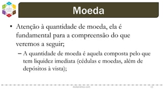 • Atenção à quantidade de moeda, ela é
fundamental para a compreensão do que
veremos a seguir;
– A quantidade de moeda é aquela composta pelo que
tem liquidez imediata (cédulas e moedas, além de
depósitos à vista);
dodandrea.com 11
Moeda
 