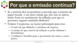 • Se a maioria dos economistas concorda que a emissão de
papel-moeda é um fator (ainda que não seja ao único)
muito forte no nascimento da inflação, por que os
governos seguem emitindo dinheiro?
• Exitem 3 respostas, ou razões princiapais para isso:
– O mito de que dinheiro é sinônimo de riqueza;
– A crença de que, através da inflação se pode eliminar o
desemprego;
– A inflação é benéfica para o governante em turno, a curto
prazo;
dodandrea.com 113
Por que a emissão continua?
 