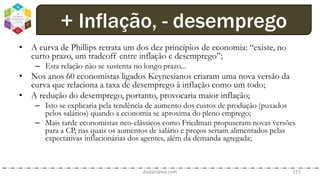 • A curva de Phillips retrata um dos dez princípios de economia: “existe, no
curto prazo, um tradeoff entre inflação e desemprego”;
– Esta relação não se sustenta no longo prazo...
• Nos anos 60 economistas ligados Keynesianos criaram uma nova versão da
curva que relaciona a taxa de desemprego à inflação como um todo;
• A redução do desemprego, portanto, provocaria maior inflação;
– Isto se explicaria pela tendência de aumento dos custos de produção (puxados
pelos salários) quando a economia se aproxima do pleno emprego;
– Mais tarde economistas neo-clássicos como Friedman propuseram novas versões
para a CP, nas quais os aumentos de salário e preços seriam alimentados pelas
expectativas inflacionárias dos agentes, além da demanda agregada;
dodandrea.com 117
+ Inflação, - desemprego
 