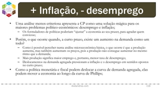 • Uma análise menos criteriosa apresenta a CP como uma solução mágica para os
maiores problemas político-econômicos: desemprego e inflação;
– Os formuladores de políticas poderiam “ajustar” a economia ao seu prazer, para agradar quem
conviesse;
• Porém, o que ocorre quando, a curto prazo, existe um aumento na demanda como um
todo?
– Como é possível perceber numa análise microeconômica básica, o que ocorre é que a produção
aumenta, mas também aumentam os preços, pois a produção não consegue aumentar no mesmo
ritmo que a demanda;
– Mais produção significa maior emprego e, portanto, menor taxa de desemprego;
– Deslocamentos na demanda agregada pressionam a inflação e o desemprego em sentidos opostos
no curto prazo;
• Como a política monetária e fiscal podem deslocar a curva de demanda agregada, elas
podem mover a economia ao longo da curva de Phillips;
dodandrea.com 118
+ Inflação, - desemprego
 