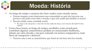 • Ao longo do tempo a natureza dos bens usados como moeda variou;
– Tentem imaginar como funcionaria uma comunidade na qual não houvesse um
governo com poder total sobre a moeda, o que seria usado para facilitar as trocas?
– Haveria crédito numa sociedade assim?
• P.e. hoje te dei um porco e você não me deu nada em troca, você está me devendo? Como
cobrar?
• Certos bens foram, ao longo do tempo, escolhidos como moeda pois
continham algumas características: podiam ser armazenados facilmente,
tinham um valor elevado e um peso reduzido em termos comparativos, eram
fáceis de transportar e duráveis;
– Veremos uma à uma as características que fazem de um bem uma boa moeda;
dodandrea.com 12
Moeda: História
 