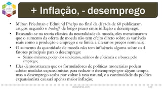 • Milton Friedman e Edmund Phelps no final da década de 60 publicaram
artigos negando o tradeoff de longo prazo entre inflação e desemprego;
• Baseando-se na teoria clássica da neutralidade da moeda, eles mencionaram
que o aumento da oferta de moeda não tem efeito direto sobre as variáveis
reais como a produção e emprego e se limita a alterar os preços nominais;
• O aumento da quantidade de moeda não tem influência alguma sobre os 4
fatores principais para o desemprego:
– Salário mínimo, poder dos sindicatos, salários de eficiência e a busca pelo
emprego;
• Eles demonstraram que os formuladores de políticas monetárias podem
adotar medidas expansionistas para reduzir o desemprego por algum tempo,
mas o desemprego acaba por voltar à taxa natural, e a continuidade da política
expansionista causará apenas maior inflação;
dodandrea.com 120
+ Inflação, - desemprego
 