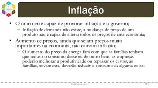 • O único ente capaz de provocar inflação é o governo;
– Inflação de demanda não existe, a mudança de preço de um
produto não é capaz de alterar todos os preços de uma economia;
• Aumento de preços, ainda que sejam preços muito
importantes na economia, não causam inflação;
– O aumento do preço da energia fará com que as famílias tenham
que reduzir o consumo desse ou de outro bem, as empresas
poderão melhorar a produtividade ou repassar os custos, as
famílias, novamente, deverão reduzir o consumo de alguma coisa;
dodandrea.com 123
Inflação
 