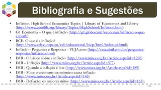 • Inflation, High School Economics Topics | Library of Economics and Liberty
(http://www.econlib.org/library/Topics/HighSchool/Inflation.html)
• G1 Economia – O que é inflação (http://g1.globo.com/economia/inflacao-o-que-
e/platb);
• BCE: O que é a inflação?
(http://www.ecb.europa.eu/ecb/educational/hicp/html/index.pt.html);
• Inflação - Perguntas e Respostas - VEJA.com (http://veja.abril.com.br/perguntas-
respostas/inflacao.shtml)
• IMB - O básico sobre a inflação (http://www.mises.org.br/Article.aspx?id=1296)
• IMB – Inflação (http://www.mises.org.br/Article.aspx?id=577)
• IMB - Quando a inflação é boa (http://www.mises.org.br/Article.aspx?id=489)
• IMB - Mito: crescimento econômico causa inflação
(http://www.mises.org.br/Article.aspx?id=145)
• IMB - Deflação: os maiores mitos (http://www.mises.org.br/Article.aspx?id=163);
dodandrea.com 126
Bibliografia e Sugestões
 