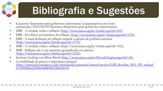 • Lecciones financieras para gobiernos emisionistas (es.panampost.com/ivan-
cachanosky/2014/04/09/lecciones-financieras-para-gobiernos-emisionistas);
• IMB - A verdade sobre a inflação (http://www.mises.org.br/Article.aspx?id=101)
• IMB - Os efeitos econômicos da inflação (http://www.mises.org.br/Article.aspx?id=1576)
• IMB - A atual definição de inflação impede a adoção de políticas sensatas
(http://www.mises.org.br/Article.aspx?id=1779);
• IMB - A verdade sobre a inflação (http://www.mises.org.br/Article.aspx?id=101);
• IMB - Inflação não é um aumento generalizado nos preços
(http://www.mises.org.br/Article.aspx?id=1302);
• Instituto Ludwig von Mises Brasil (http://www.mises.org.br/EbookChapter.aspx?id=42);
• A estabilidade de preços é importante porque?
(http://www.ecb.europa.eu/ecb/educational/pricestab/shared/movie/EZB_Booklet_2011_PT_web.pd
f??1f928d0a5f506b3fa8850b7200a5fc03)
dodandrea.com 127
Bibliografia e Sugestões
 