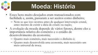 • Esses bens muito desejados eram transacionados com
facilidade e, assim, passaram a ser aceitos como dinheiro;
– Note-se que isso ocorreu antes de qualquer intervenção estatal,
antes mesmo de existir a ideia de estado ou nação;
• A evolução da moeda depende de vários fatores, dentre eles a
importância relativa do comércio e o estádio de
desenvolvimento da economia;
– Quanto mais comércio, mais necessário o dinheiro é;
– Quanto mais desenvolvida uma economia, mais necessário um
meio universal de troca;
dodandrea.com 13
Moeda: História
 