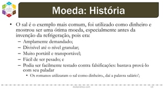 • O sal é o exemplo mais comum, foi utilizado como dinheiro e
mostrou ser uma ótima moeda, especialmente antes da
invenção da refrigeração, pois era:
– Amplamente demandado;
– Divisível até o nível granular;
– Muito portátil e transportável;
– Fácil de ser pesado; e
– Podia ser facilmente testado contra falsificações: bastava prová-lo
com seu paladar
• Os romanos utilizaram o sal como dinheiro., daí a palavra salário’;
dodandrea.com 14
Moeda: História
 