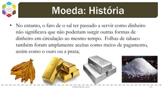 • No entanto, o fato de o sal ter passado a servir como dinheiro
não significava que não poderiam surgir outras formas de
dinheiro em circulação ao mesmo tempo. Folhas de tabaco
também foram amplamente aceitas como meios de pagamento,
assim como o ouro ou a prata;
dodandrea.com 15
Moeda: História
 