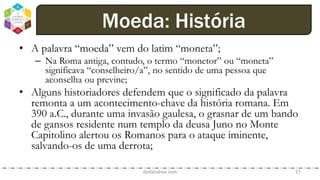 • A palavra “moeda” vem do latim “moneta”;
– Na Roma antiga, contudo, o termo “monetor” ou “moneta”
significava “conselheiro/a”, no sentido de uma pessoa que
aconselha ou previne;
• Alguns historiadores defendem que o significado da palavra
remonta a um acontecimento-chave da história romana. Em
390 a.C., durante uma invasão gaulesa, o grasnar de um bando
de gansos residente num templo da deusa Juno no Monte
Capitolino alertou os Romanos para o ataque iminente,
salvando-os de uma derrota;
dodandrea.com 17
Moeda: História
 
