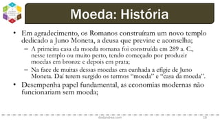 • Em agradecimento, os Romanos construíram um novo templo
dedicado a Juno Moneta, a deusa que previne e aconselha;
– A primeira casa da moeda romana foi construída em 289 a. C.,
nesse templo ou muito perto, tendo começado por produzir
moedas em bronze e depois em prata;
– Na face de muitas dessas moedas era cunhada a efígie de Juno
Moneta. Daí terem surgido os termos “moeda” e “casa da moeda”.
• Desempenha papel fundamental, as economias modernas não
funcionariam sem moeda;
dodandrea.com 18
Moeda: História
 