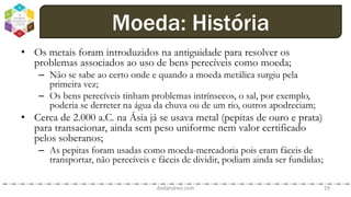 • Os metais foram introduzidos na antiguidade para resolver os
problemas associados ao uso de bens perecíveis como moeda;
– Não se sabe ao certo onde e quando a moeda metálica surgiu pela
primeira vez;
– Os bens perecíveis tinham problemas intrínsecos, o sal, por exemplo,
poderia se derreter na água da chuva ou de um rio, outros apodreciam;
• Cerca de 2.000 a.C. na Ásia já se usava metal (pepitas de ouro e prata)
para transacionar, ainda sem peso uniforme nem valor certificado
pelos soberanos;
– As pepitas foram usadas como moeda-mercadoria pois eram fáceis de
transportar, não perecíveis e fáceis de dividir, podiam ainda ser fundidas;
dodandrea.com 19
Moeda: História
 