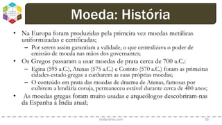 • Na Europa foram produzidas pela primeira vez moedas metálicas
uniformizadas e certificadas;
– Por serem assim garantiam a validade, o que centralizava o poder de
emissão de moeda nas mãos dos governantes;
• Os Gregos passaram a usar moedas de prata cerca de 700 a.C.:
– Egina (595 a.C.), Atenas (575 a.C.) e Corinto (570 a.C.) foram as primeiras
cidades-estado gregas a cunharem as suas próprias moedas;
– O conteúdo em prata das moedas de dracma de Atenas, famosas por
exibirem a lendária coruja, permaneceu estável durante cerca de 400 anos;
• As moedas gregas foram muito usadas e arqueólogos descobriram-nas
da Espanha à Índia atual;
dodandrea.com 20
Moeda: História
 