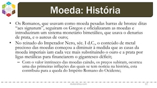 • Os Romanos, que usavam como moeda pesadas barras de bronze ditas
“aes signatum”, seguiram os Gregos e oficializaram as moedas e
introduziram um sistema monetário bimetálico, que usava o denarius
de prata, e o aureus de ouro;
• No reinado do Imperador Nero, séc. I d.C., o conteúdo de metal
precioso das moedas começou a diminuir à medida que as casas da
moeda imperiais iam cada vez mais substituindo o ouro e a prata por
ligas metálicas para financiarem o gigantesco déficit;
– Com o valor intrínseco das moedas caindo, os preços subiram, ocorreu
uma das primeiras inflações das quais se tem notícia na história, esta
contribuiu para a queda do Império Romano do Ocidente;
dodandrea.com 22
Moeda: História
 