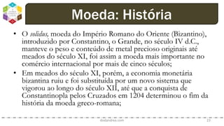 • O solidus, moeda do Império Romano do Oriente (Bizantino),
introduzido por Constantino, o Grande, no século IV d.C.,
manteve o peso e conteúdo de metal precioso originais até
meados do século XI, foi assim a moeda mais importante no
comércio internacional por mais de cinco séculos;
• Em meados do século XI, porém, a economia monetária
bizantina ruiu e foi substituída por um novo sistema que
vigorou ao longo do século XII, até que a conquista de
Constantinopla pelos Cruzados em 1204 determinou o fim da
história da moeda greco-romana;
dodandrea.com 23
Moeda: História
 